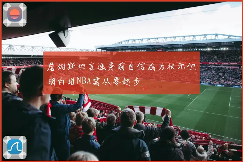 詹姆斯坦言选秀前自信成为状元但明白进NBA需从零起步