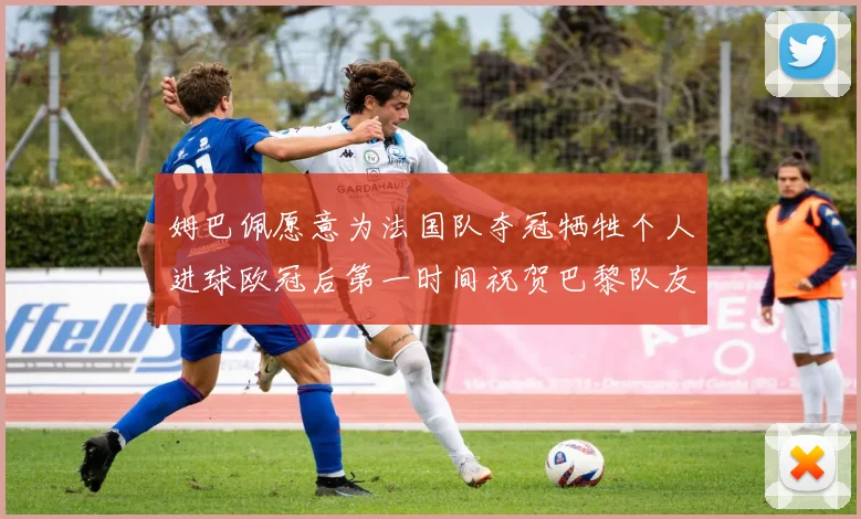 姆巴佩愿意为法国队夺冠牺牲个人进球欧冠后第一时间祝贺巴黎队友