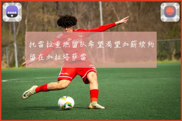 托雷拉重燃留队希望渴望加薪续约留在加拉塔萨雷