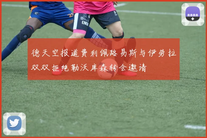 德天空报道费利佩路易斯与伊劳拉双双拒绝勒沃库森转会邀请