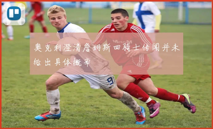 奥克利澄清詹姆斯回骑士传闻并未给出具体概率