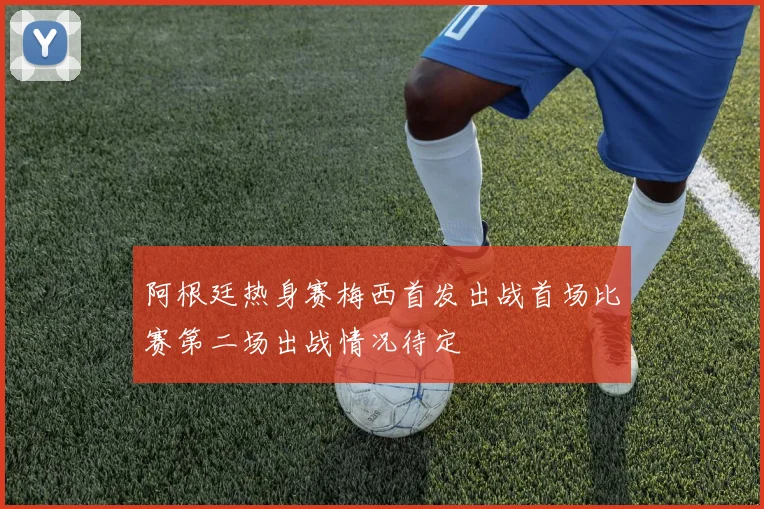 阿根廷热身赛梅西首发出战首场比赛第二场出战情况待定