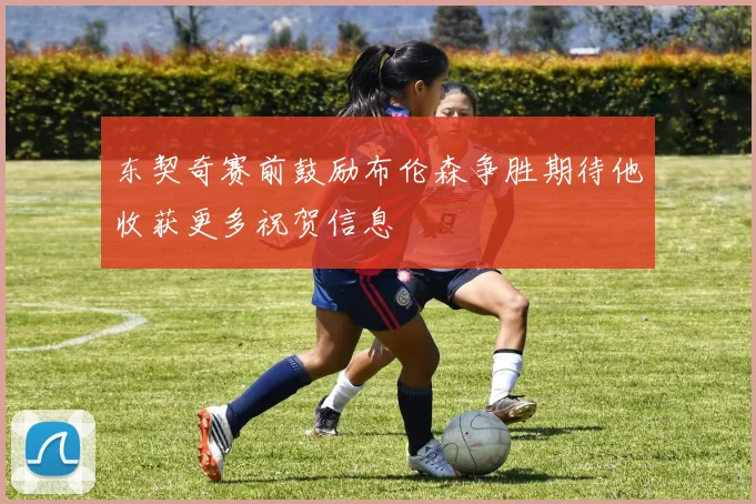 东契奇赛前鼓励布伦森争胜期待他收获更多祝贺信息