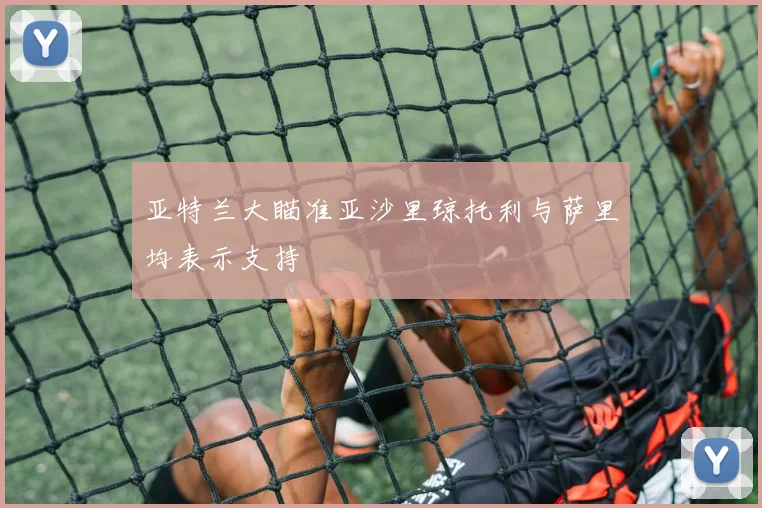 亚特兰大瞄准亚沙里琼托利与萨里均表示支持