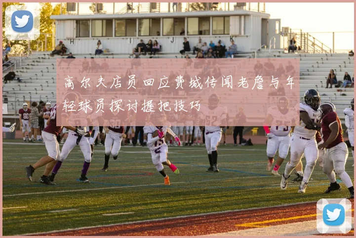 高尔夫店员回应费城传闻老詹与年轻球员探讨握把技巧