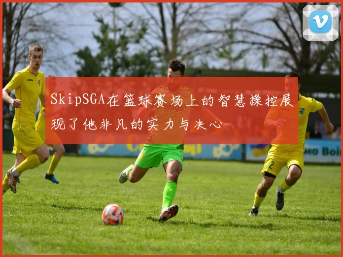 SkipSGA在篮球赛场上的智慧操控展现了他非凡的实力与决心