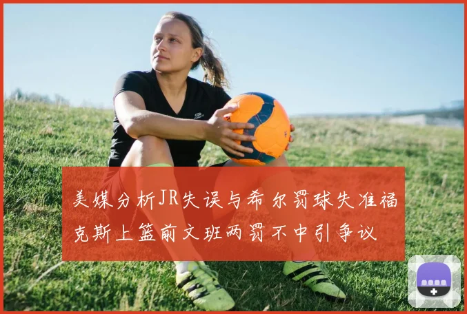 美媒分析JR失误与希尔罚球失准福克斯上篮前文班两罚不中引争议
