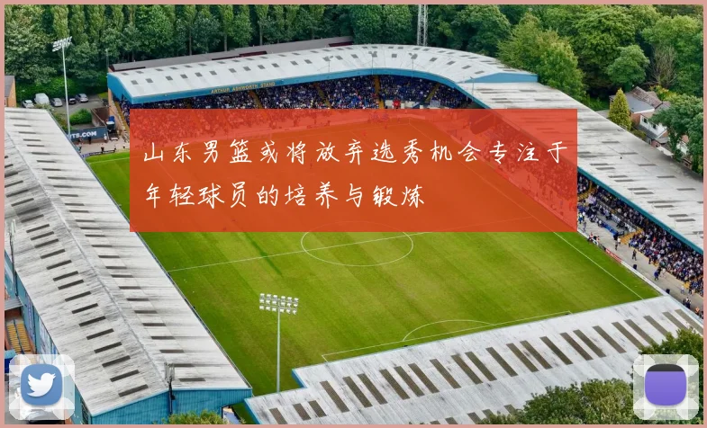 山东男篮或将放弃选秀机会专注于年轻球员的培养与锻炼