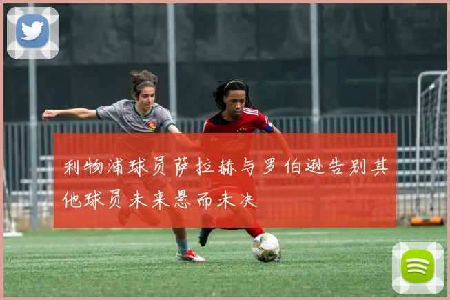 利物浦球员萨拉赫与罗伯逊告别其他球员未来悬而未决
