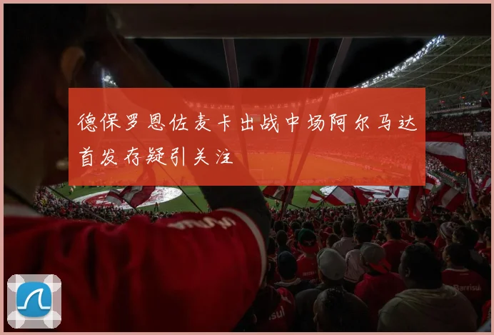 德保罗恩佐麦卡出战中场阿尔马达首发存疑引关注