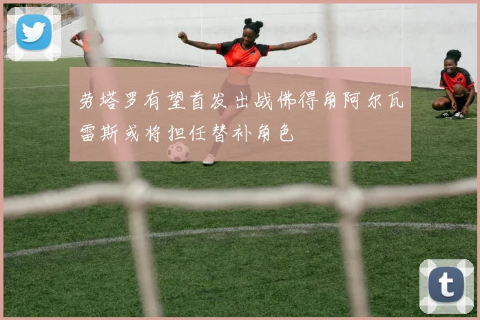 劳塔罗有望首发出战佛得角阿尔瓦雷斯或将担任替补角色