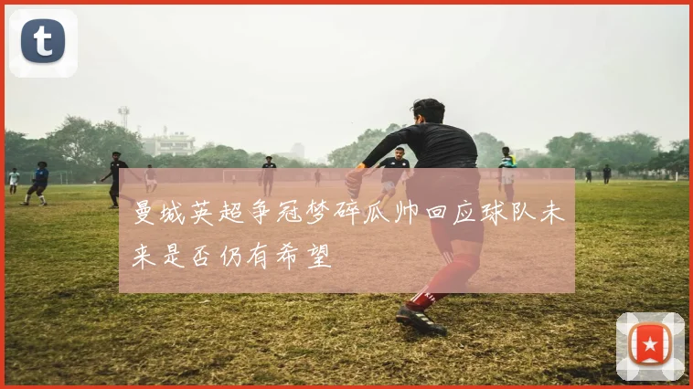 曼城英超争冠梦碎瓜帅回应球队未来是否仍有希望