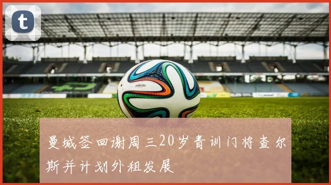 曼城签回谢周三20岁青训门将查尔斯并计划外租发展
