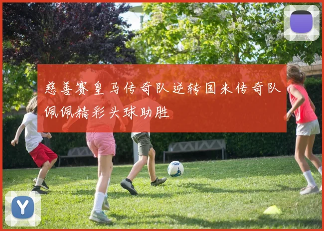 慈善赛皇马传奇队逆转国米传奇队佩佩精彩头球助胜