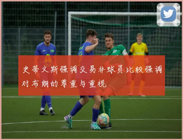 史蒂文斯强调交易非球员比较强调对布朗的尊重与重视