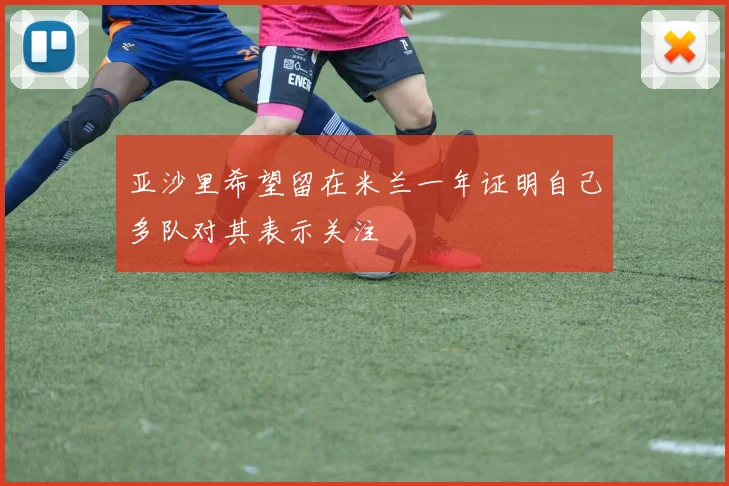 亚沙里希望留在米兰一年证明自己多队对其表示关注
