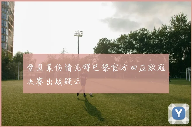 登贝莱伤情无碍巴黎官方回应欧冠决赛出战疑云