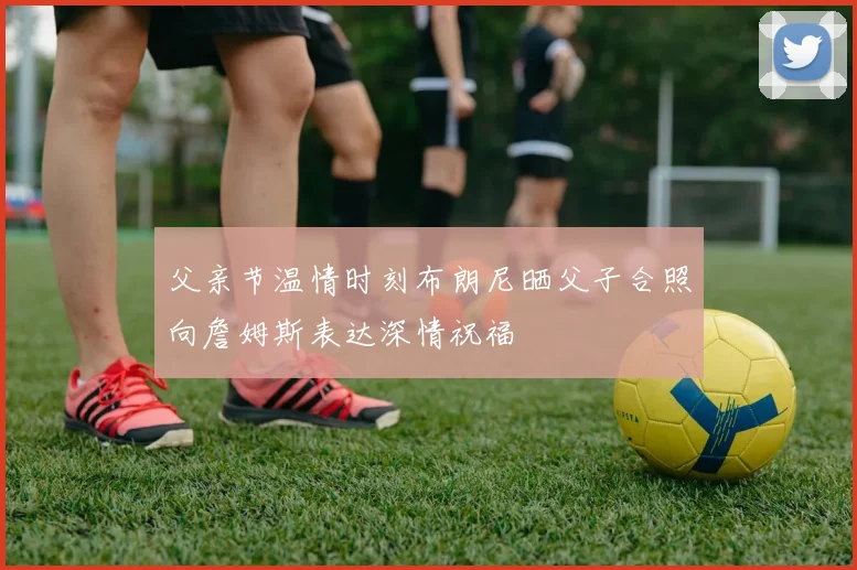 父亲节温情时刻布朗尼晒父子合照向詹姆斯表达深情祝福