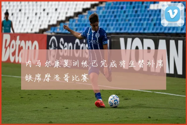 内马尔康复训练已完成将坐替补席缺席摩洛哥比赛