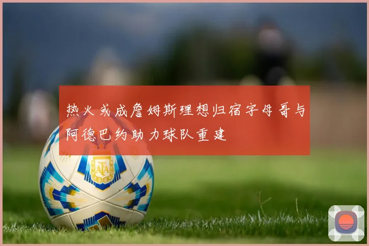 热火或成詹姆斯理想归宿字母哥与阿德巴约助力球队重建